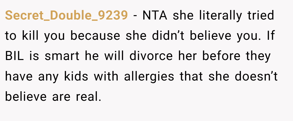 Secret_Double_9239 − NTA she literally tried to kill you because she didn’t believe you. If BIL is smart he will divorce her before they have any kids with allergies that she doesn’t believe are real.
