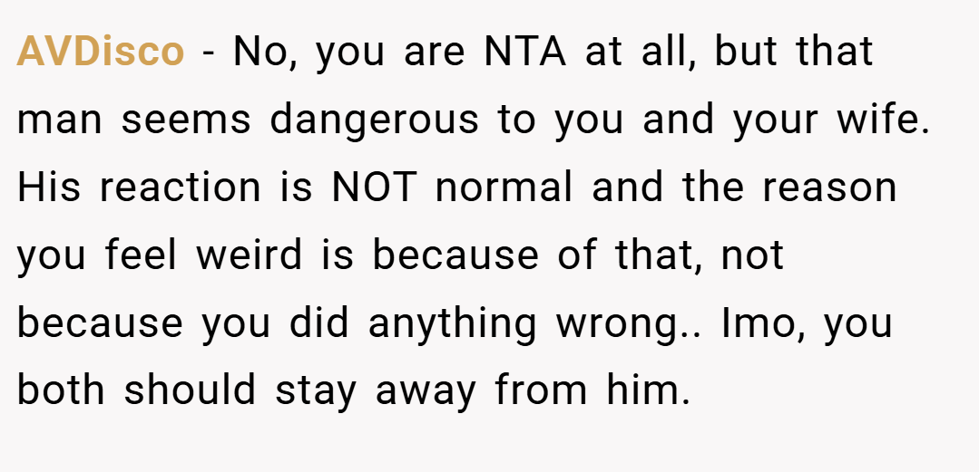 AVDisco − No, you are NTA at all, but that man seems dangerous to you and your wife. His reaction is NOT normal and the reason you feel weird is because of that, not because you did anything wrong.. Imo, you both should stay away from him.