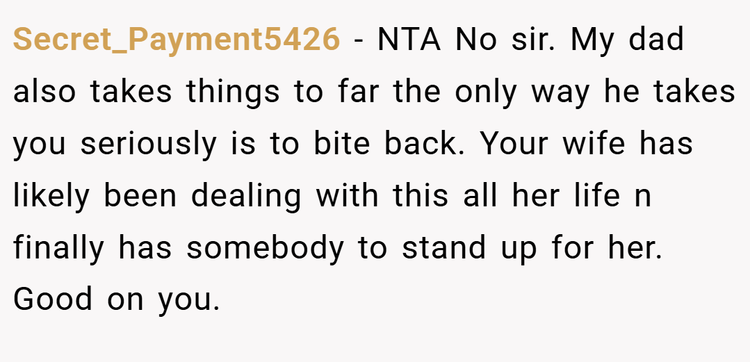 Secret_Payment5426 − NTA No sir. My dad also takes things to far the only way he takes you seriously is to bite back. Your wife has likely been dealing with this all her life n finally has somebody to stand up for her. Good on you.