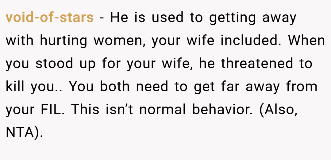 void-of-stars − He is used to getting away with hurting women, your wife included. When you stood up for your wife, he threatened to kill you.. You both need to get far away from your FIL. This isn’t normal behavior. (Also, NTA).