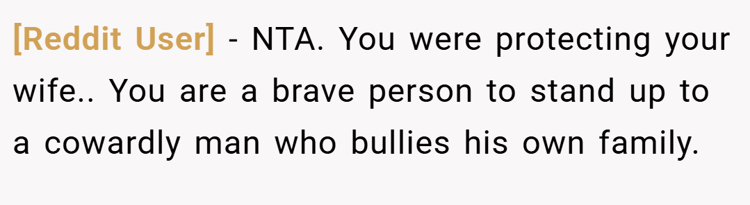 [Reddit User] − NTA. You were protecting your wife.. You are a brave person to stand up to a cowardly man who bullies his own family.