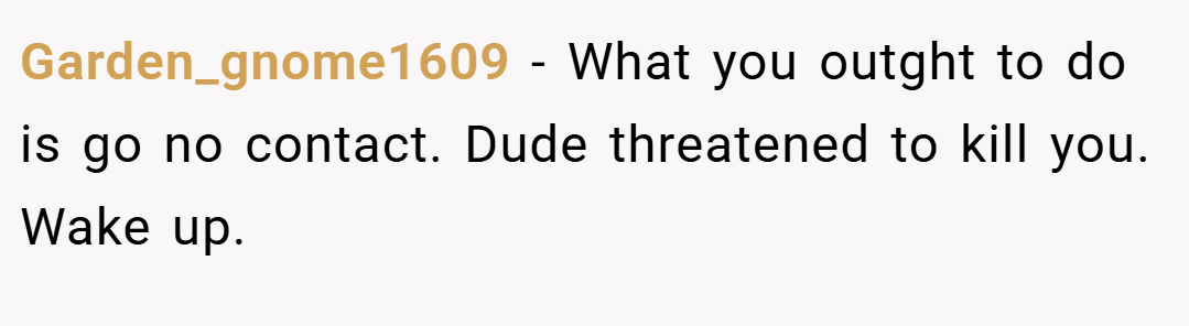 Garden_gnome1609 − What you outght to do is go no contact. Dude threatened to kill you. Wake up.