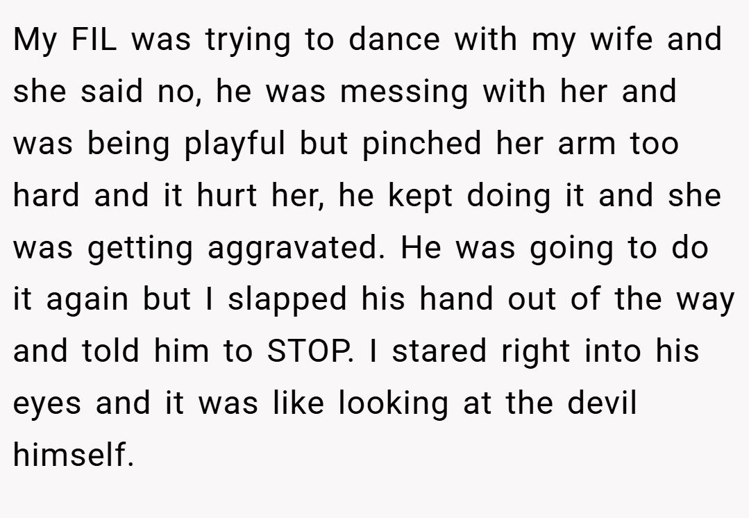 My FIL was trying to dance with my wife and she said no, he was messing with her and was being playful but pinched her arm too hard and it hurt her, he kept doing it and she was getting aggravated. He was going to do it again but I slapped his hand out of the way and told him to STOP. I stared right into his eyes and it was like looking at the devil himself.
