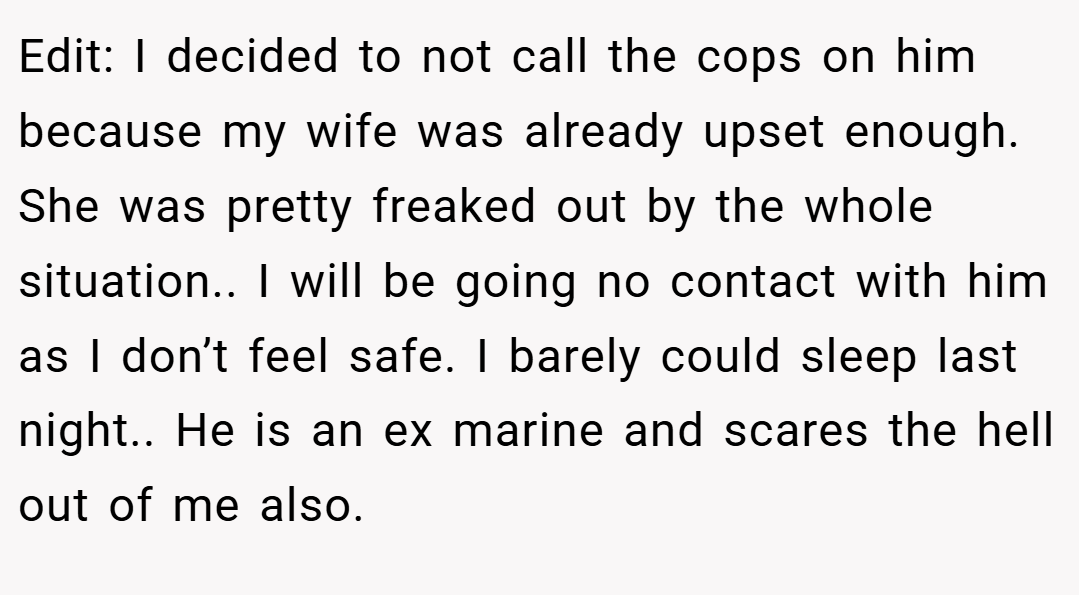 Edit: I decided to not call the cops on him because my wife was already upset enough. She was pretty freaked out by the whole situation.. I will be going no contact with him as I don’t feel safe. I barely could sleep last night.. He is an ex marine and scares the hell out of me also.