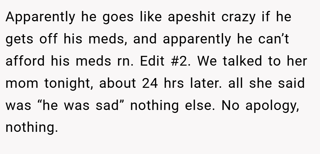 Apparently he goes like apeshit crazy if he gets off his meds, and apparently he can’t afford his meds rn. Edit #2. We talked to her mom tonight, about 24 hrs later. all she said was “he was sad” nothing else. No apology, nothing.