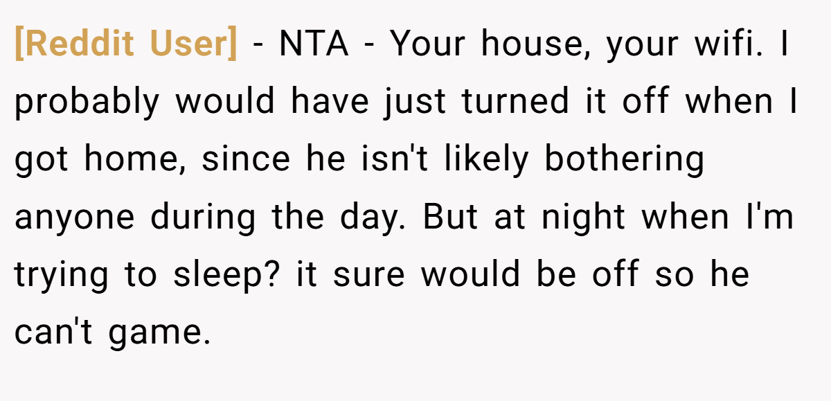 [Reddit User] − NTA - Your house, your wifi. I probably would have just turned it off when I got home, since he isn't likely bothering anyone during the day. But at night when I'm trying to sleep? it sure would be off so he can't game.