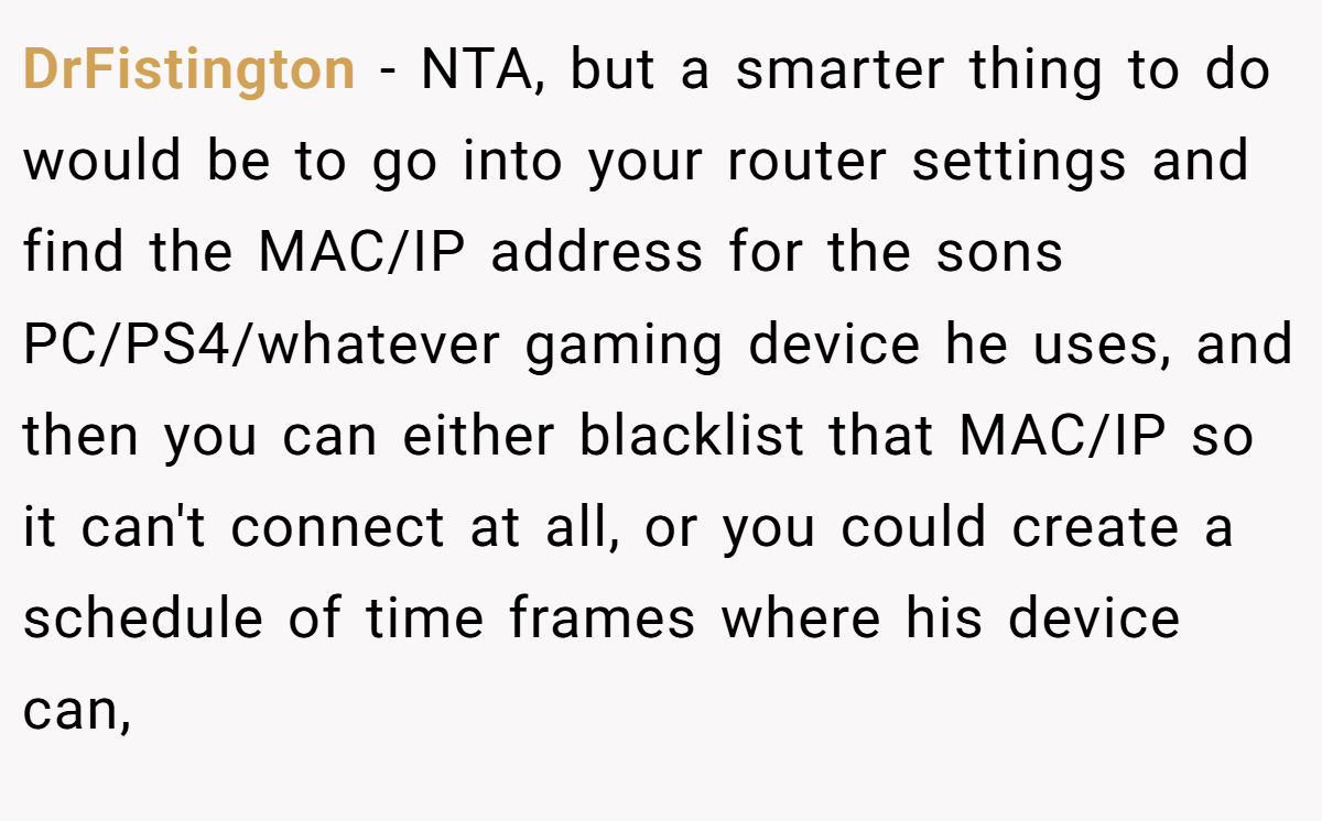 DrFistington − NTA, but a smarter thing to do would be to go into your router settings and find the MAC/IP address for the sons PC/PS4/whatever gaming device he uses, and then you can either blacklist that MAC/IP so it can't connect at all, or you could create a schedule of time frames where his device can,