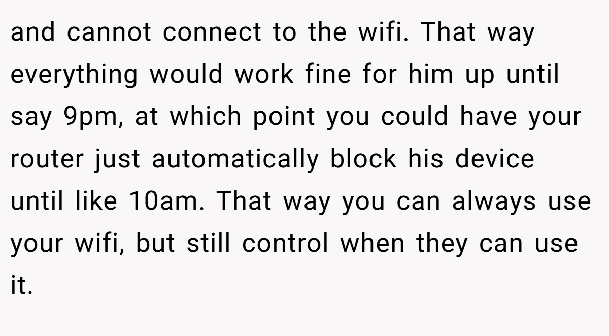and cannot connect to the wifi. That way everything would work fine for him up until say 9pm, at which point you could have your router just automatically block his device until like 10am. That way you can always use your wifi, but still control when they can use it.