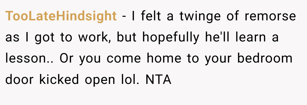TooLateHindsight − I felt a twinge of remorse as I got to work, but hopefully he'll learn a lesson.. Or you come home to your bedroom door kicked open lol. NTA