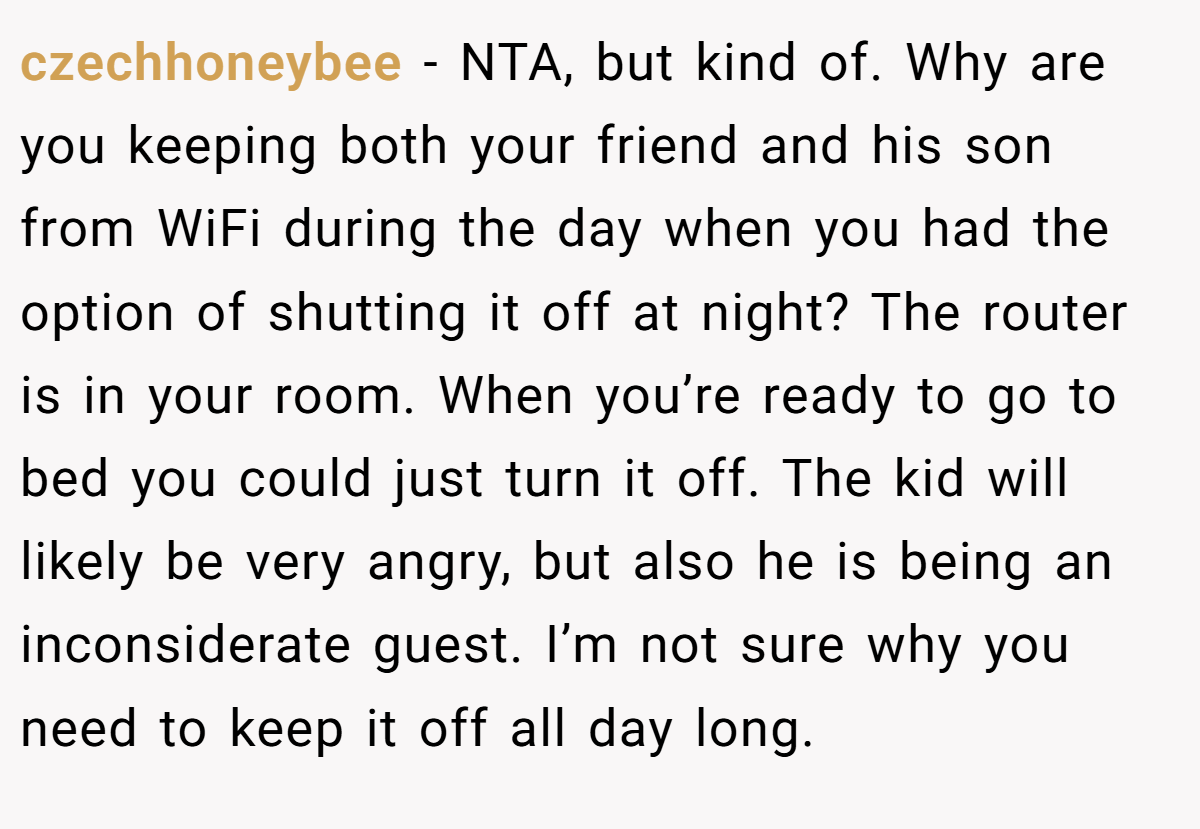 czechhoneybee − NTA, but kind of. Why are you keeping both your friend and his son from WiFi during the day when you had the option of shutting it off at night? The router is in your room. When you’re ready to go to bed you could just turn it off. The kid will likely be very angry, but also he is being an inconsiderate guest. I’m not sure why you need to keep it off all day long.