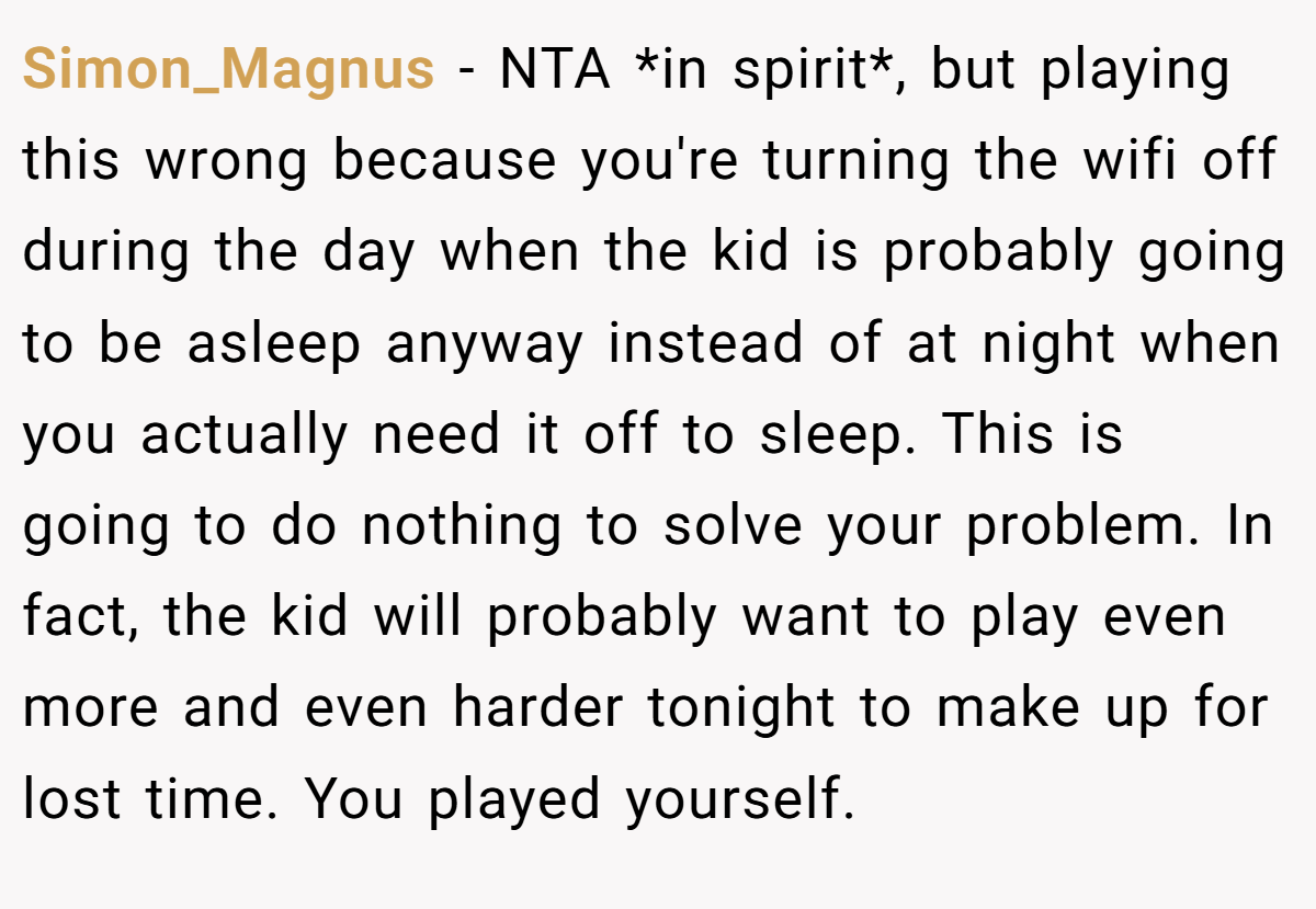 Simon_Magnus − NTA *in spirit*, but playing this wrong because you're turning the wifi off during the day when the kid is probably going to be asleep anyway instead of at night when you actually need it off to sleep. This is going to do nothing to solve your problem. In fact, the kid will probably want to play even more and even harder tonight to make up for lost time. You played yourself.