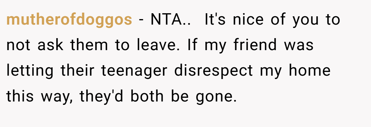 mutherofdoggos − NTA.. ​ It's nice of you to not ask them to leave. If my friend was letting their teenager disrespect my home this way, they'd both be gone.