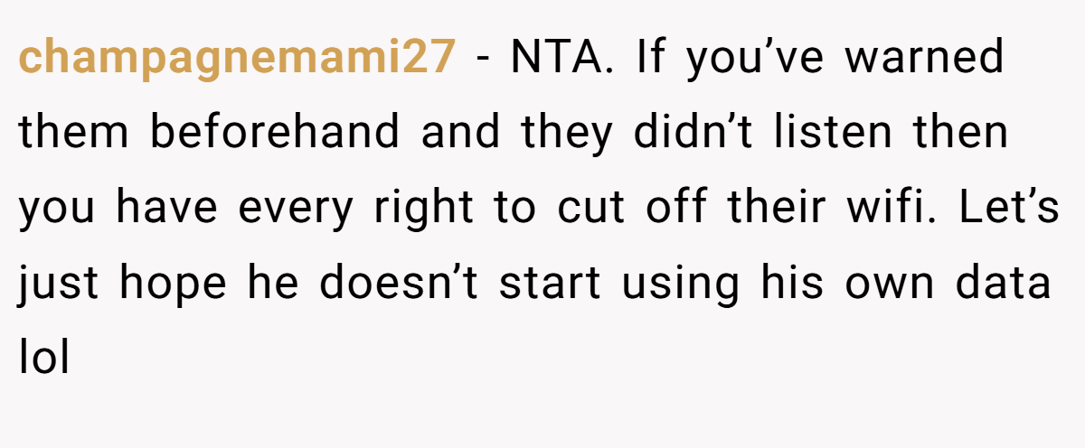 champagnemami27 − NTA. If you’ve warned them beforehand and they didn’t listen then you have every right to cut off their wifi. Let’s just hope he doesn’t start using his own data lol