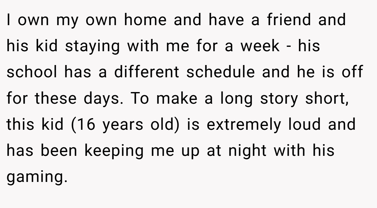 I own my own home and have a friend and his kid staying with me for a week - his school has a different schedule and he is off for these days. To make a long story short, this kid (16 years old) is extremely loud and has been keeping me up at night with his gaming.