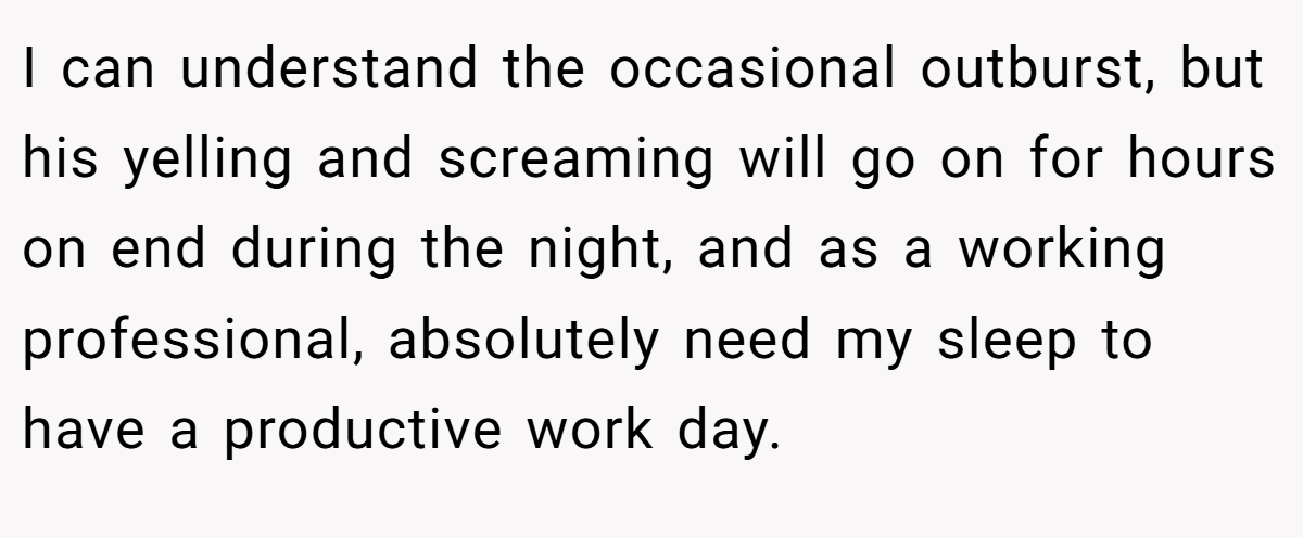 I can understand the occasional outburst, but his yelling and screaming will go on for hours on end during the night, and as a working professional, absolutely need my sleep to have a productive work day.