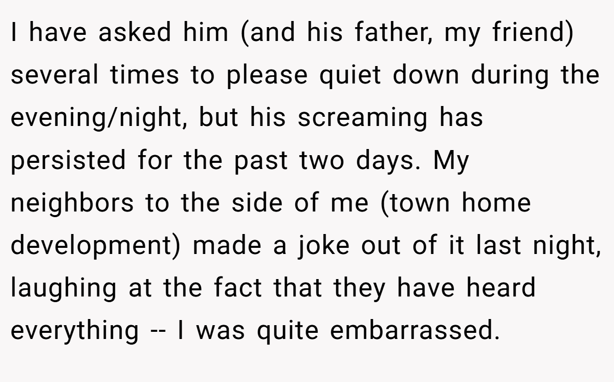 I have asked him (and his father, my friend) several times to please quiet down during the evening/night, but his screaming has persisted for the past two days. My neighbors to the side of me (town home development) made a joke out of it last night, laughing at the fact that they have heard everything -- I was quite embarrassed.