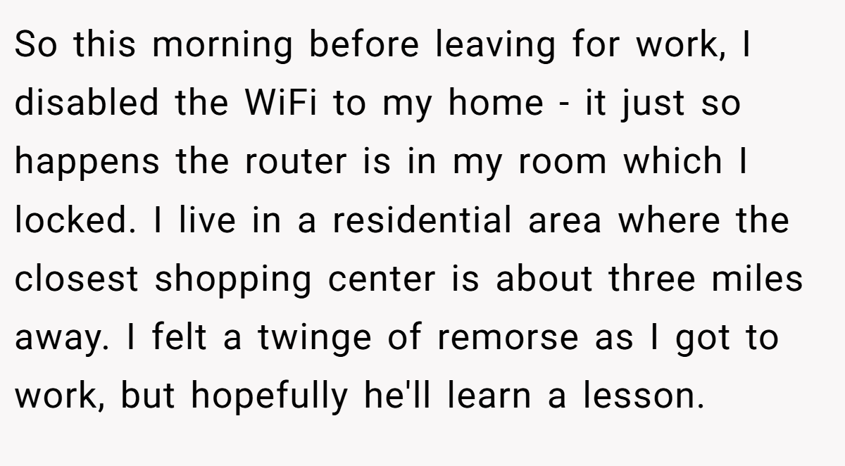 So this morning before leaving for work, I disabled the WiFi to my home - it just so happens the router is in my room which I locked. I live in a residential area where the closest shopping center is about three miles away. I felt a twinge of remorse as I got to work, but hopefully he'll learn a lesson.
