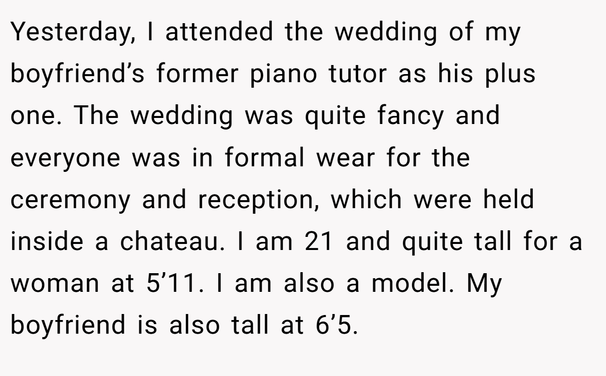 Yesterday, I attended the wedding of my boyfriend’s former piano tutor as his plus one. The wedding was quite fancy and everyone was in formal wear for the ceremony and reception, which were held inside a chateau. I am 21 and quite tall for a woman at 5’11. I am also a model. My boyfriend is also tall at 6’5.