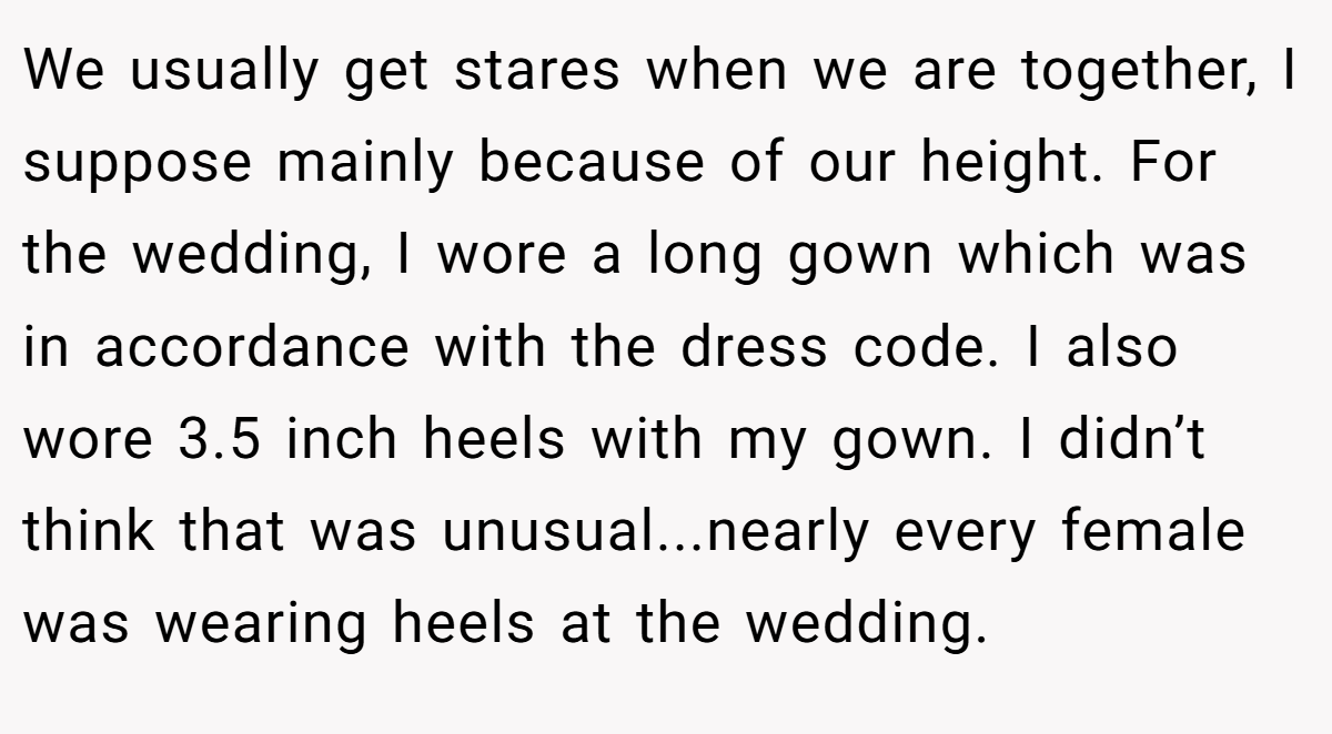 We usually get stares when we are together, I suppose mainly because of our height. For the wedding, I wore a long gown which was in accordance with the dress code. I also wore 3.5 inch heels with my gown. I didn’t think that was unusual...nearly every female was wearing heels at the wedding.