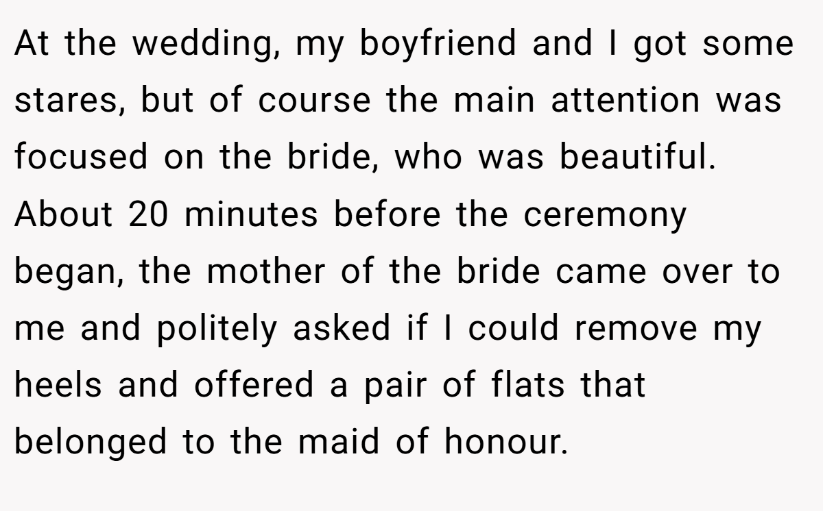 At the wedding, my boyfriend and I got some stares, but of course the main attention was focused on the bride, who was beautiful. About 20 minutes before the ceremony began, the mother of the bride came over to me and politely asked if I could remove my heels and offered a pair of flats that belonged to the maid of honour.