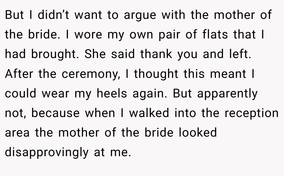 But I didn’t want to argue with the mother of the bride. I wore my own pair of flats that I had brought. She said thank you and left. After the ceremony, I thought this meant I could wear my heels again. But apparently not, because when I walked into the reception area the mother of the bride looked disapprovingly at me.