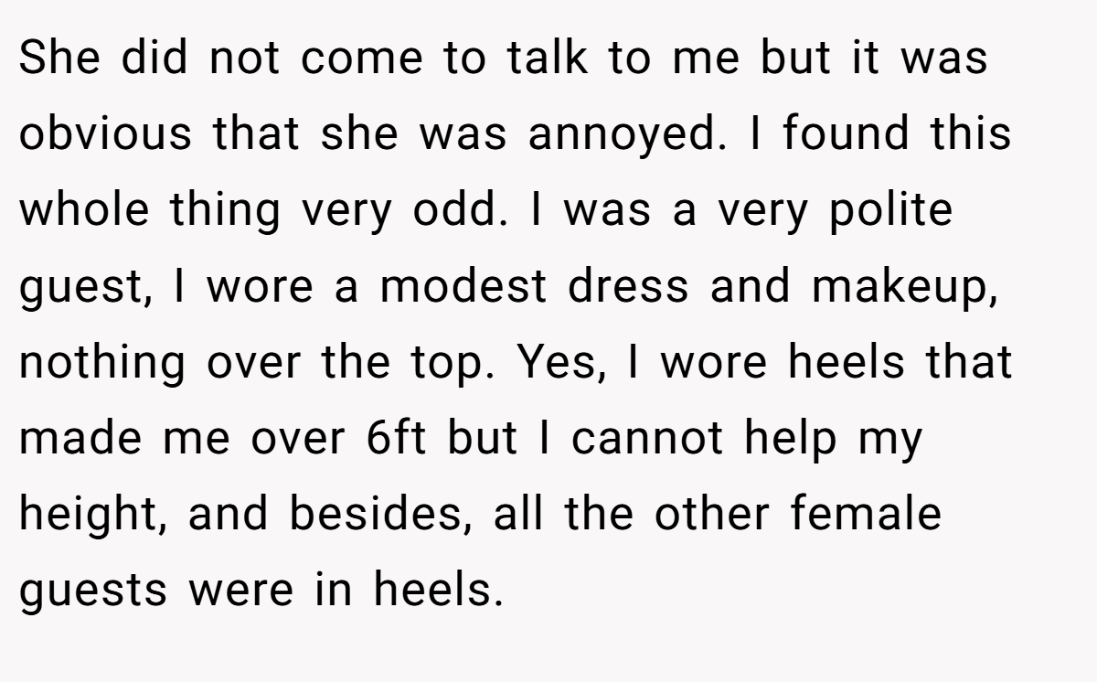 She did not come to talk to me but it was obvious that she was annoyed. I found this whole thing very odd. I was a very polite guest, I wore a modest dress and makeup, nothing over the top. Yes, I wore heels that made me over 6ft but I cannot help my height, and besides, all the other female guests were in heels.