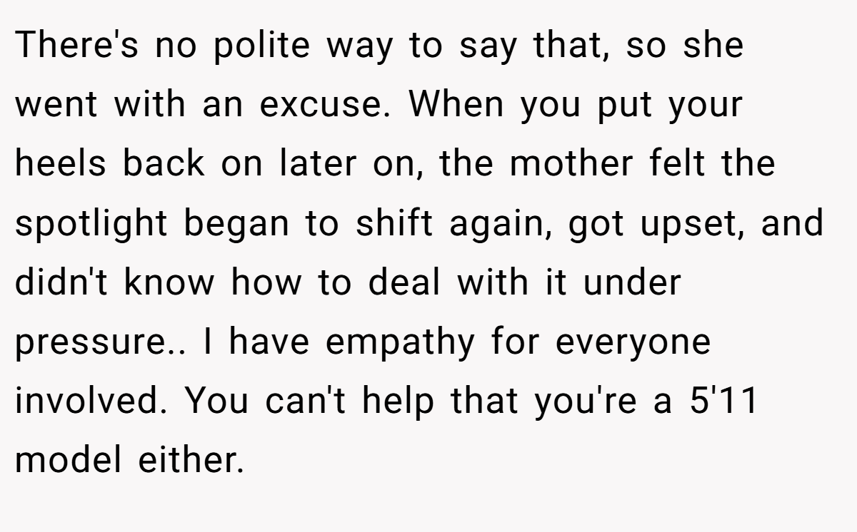 There's no polite way to say that, so she went with an excuse. When you put your heels back on later on, the mother felt the spotlight began to shift again, got upset, and didn't know how to deal with it under pressure.. I have empathy for everyone involved. You can't help that you're a 5'11 model either.