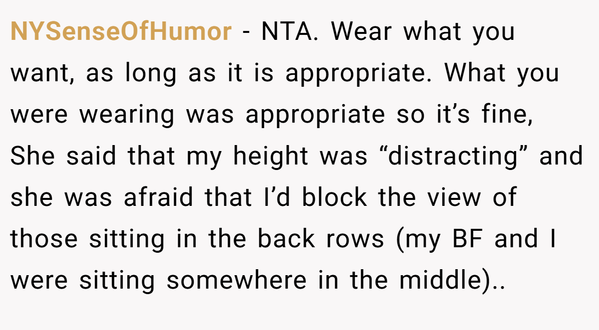 NYSenseOfHumor - NTA. Wear what you want, as long as it is appropriate. What you were wearing was appropriate so it’s fine, She said that my height was “distracting” and she was afraid that I’d block the view of those sitting in the back rows (my BF and I were sitting somewhere in the middle)..