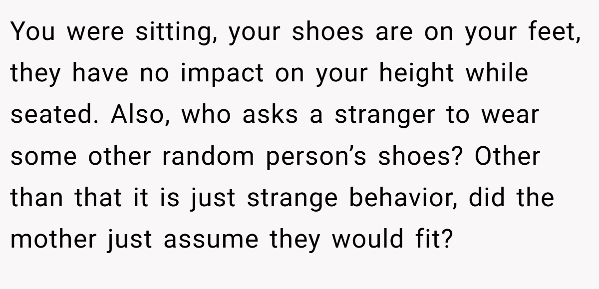 You were sitting, your shoes are on your feet, they have no impact on your height while seated. Also, who asks a stranger to wear some other random person’s shoes? Other than that it is just strange behavior, did the mother just assume they would fit?