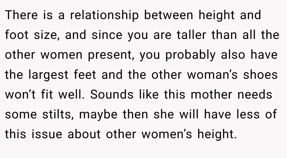 There is a relationship between height and foot size, and since you are taller than all the other women present, you probably also have the largest feet and the other woman’s shoes won’t fit well. Sounds like this mother needs some stilts, maybe then she will have less of this issue about other women’s height.