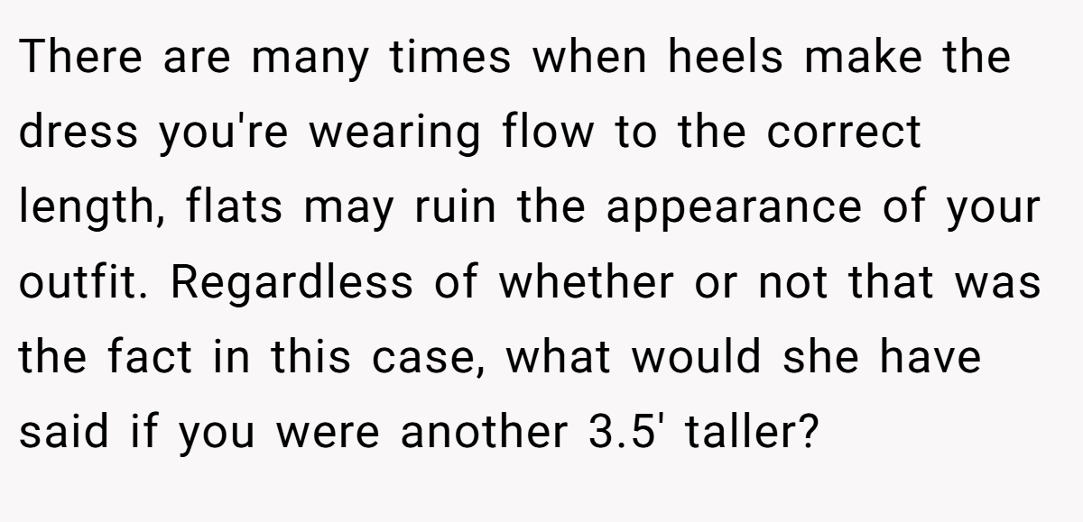 There are many times when heels make the dress you're wearing flow to the correct length, flats may ruin the appearance of your outfit. Regardless of whether or not that was the fact in this case, what would she have said if you were another 3.5' taller?