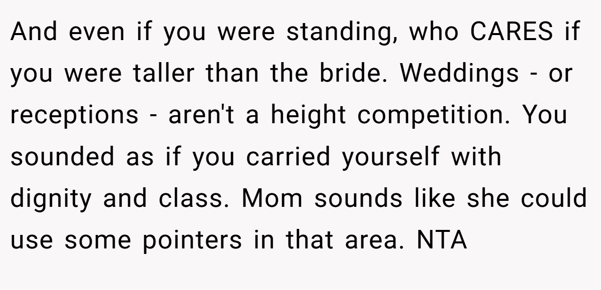 And even if you were standing, who CARES if you were taller than the bride. Weddings - or receptions - aren't a height competition. You sounded as if you carried yourself with dignity and class. Mom sounds like she could use some pointers in that area. NTA