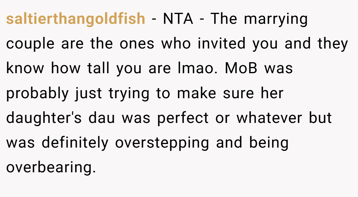 saltierthangoldfish - NTA - The marrying couple are the ones who invited you and they know how tall you are lmao. MoB was probably just trying to make sure her daughter's dau was perfect or whatever but was definitely overstepping and being overbearing.