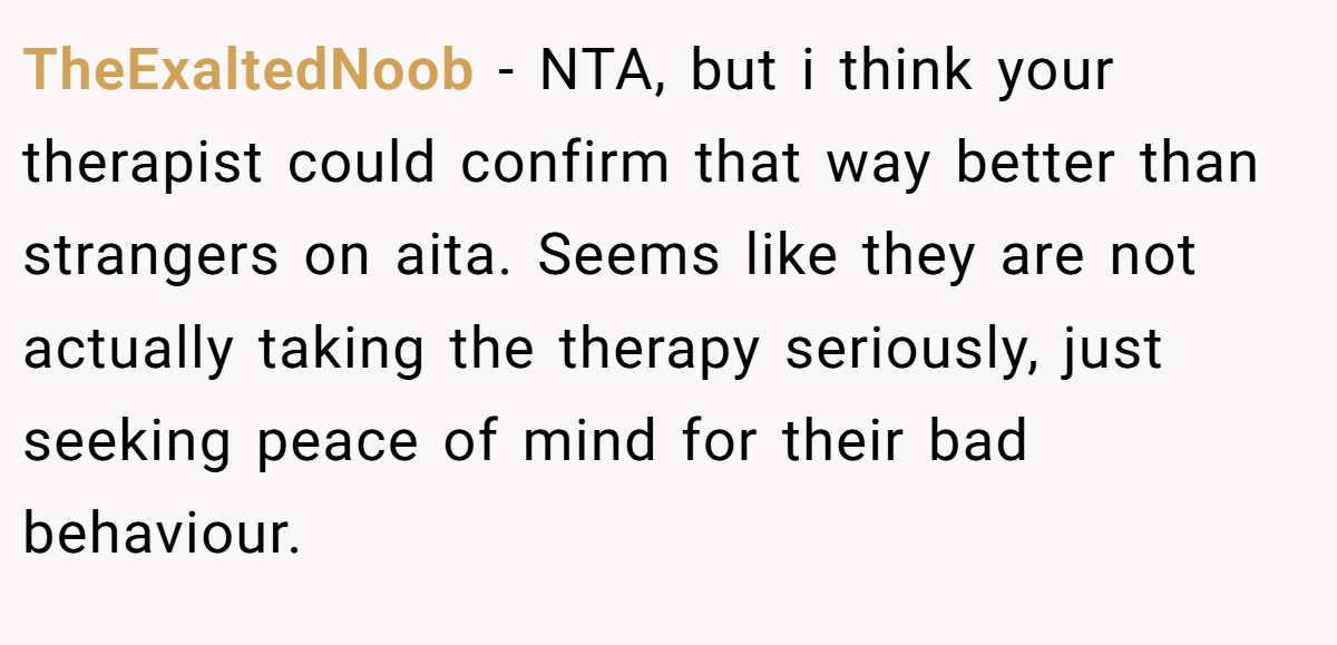 TheExaltedNoob − NTA, but i think your therapist could confirm that way better than strangers on aita. Seems like they are not actually taking the therapy seriously, just seeking peace of mind for their bad behaviour.