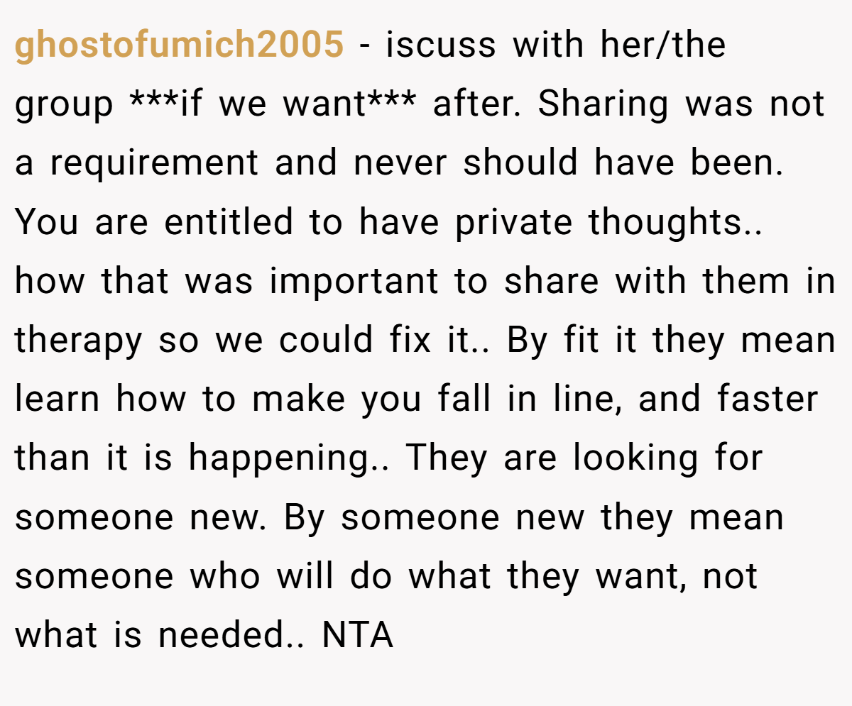 ghostofumich2005 − iscuss with her/the group ***if we want*** after. Sharing was not a requirement and never should have been. You are entitled to have private thoughts.. how that was important to share with them in therapy so we could fix it.. By fit it they mean learn how to make you fall in line, and faster than it is happening.. They are looking for someone new. By someone new they mean someone who will do what they want, not what is needed.. NTA
