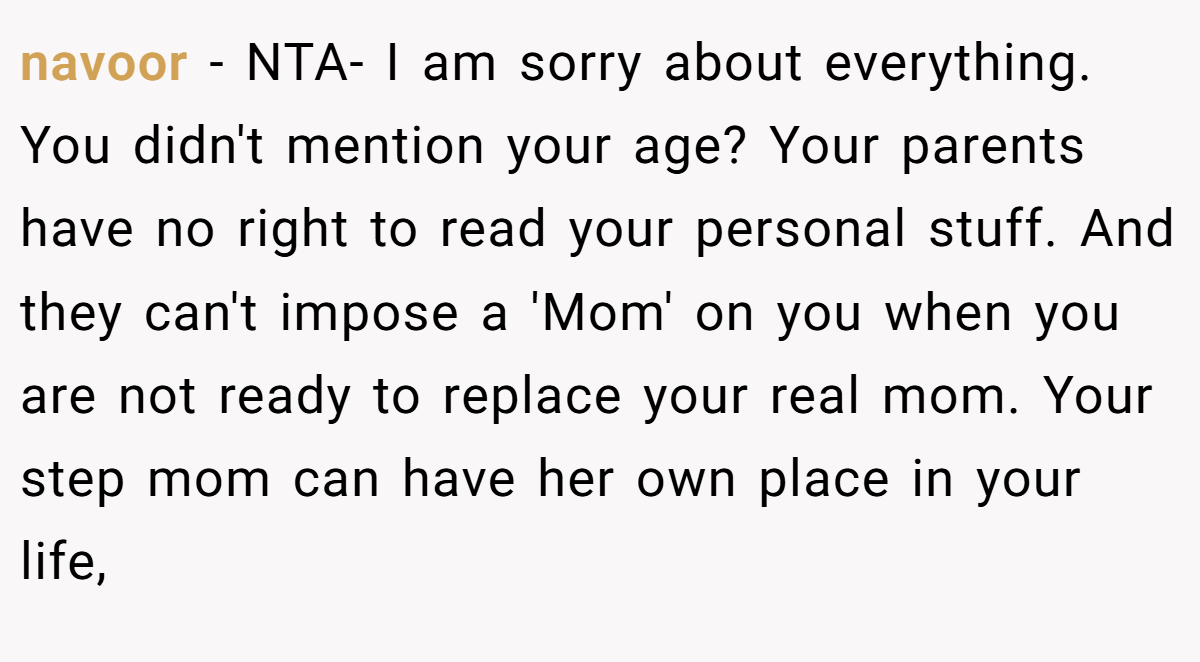 navoor − NTA- I am sorry about everything. You didn't mention your age? Your parents have no right to read your personal stuff. And they can't impose a 'Mom' on you when you are not ready to replace your real mom. Your step mom can have her own place in your life,