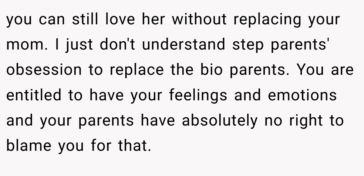 you can still love her without replacing your mom. I just don't understand step parents' obsession to replace the bio parents. You are entitled to have your feelings and emotions and your parents have absolutely no right to blame you for that.