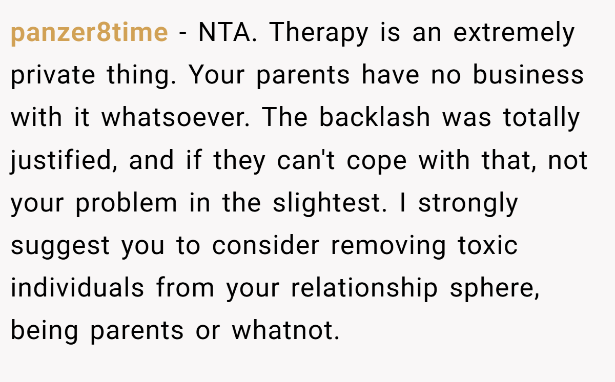 panzer8time − NTA. Therapy is an extremely private thing. Your parents have no business with it whatsoever. The backlash was totally justified, and if they can't cope with that, not your problem in the slightest. I strongly suggest you to consider removing toxic individuals from your relationship sphere, being parents or whatnot.