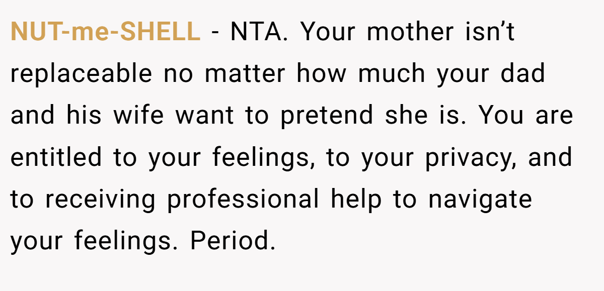 NUT-me-SHELL − NTA. Your mother isn’t replaceable no matter how much your dad and his wife want to pretend she is. You are entitled to your feelings, to your privacy, and to receiving professional help to navigate your feelings. Period.