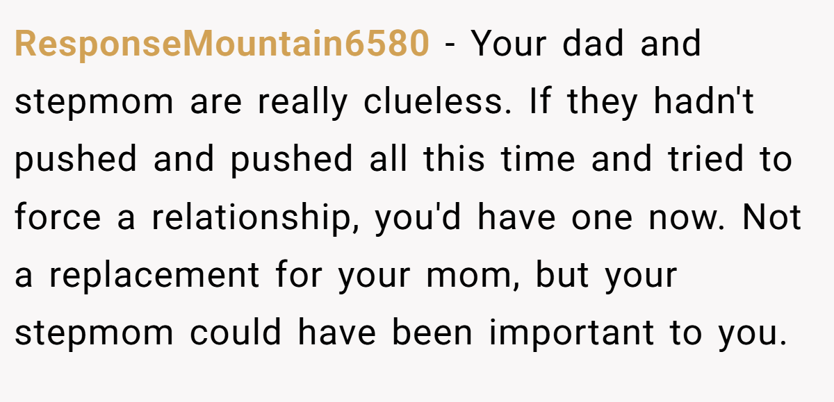 ResponseMountain6580 − Your dad and stepmom are really clueless. If they hadn't pushed and pushed all this time and tried to force a relationship, you'd have one now. Not a replacement for your mom, but your stepmom could have been important to you.