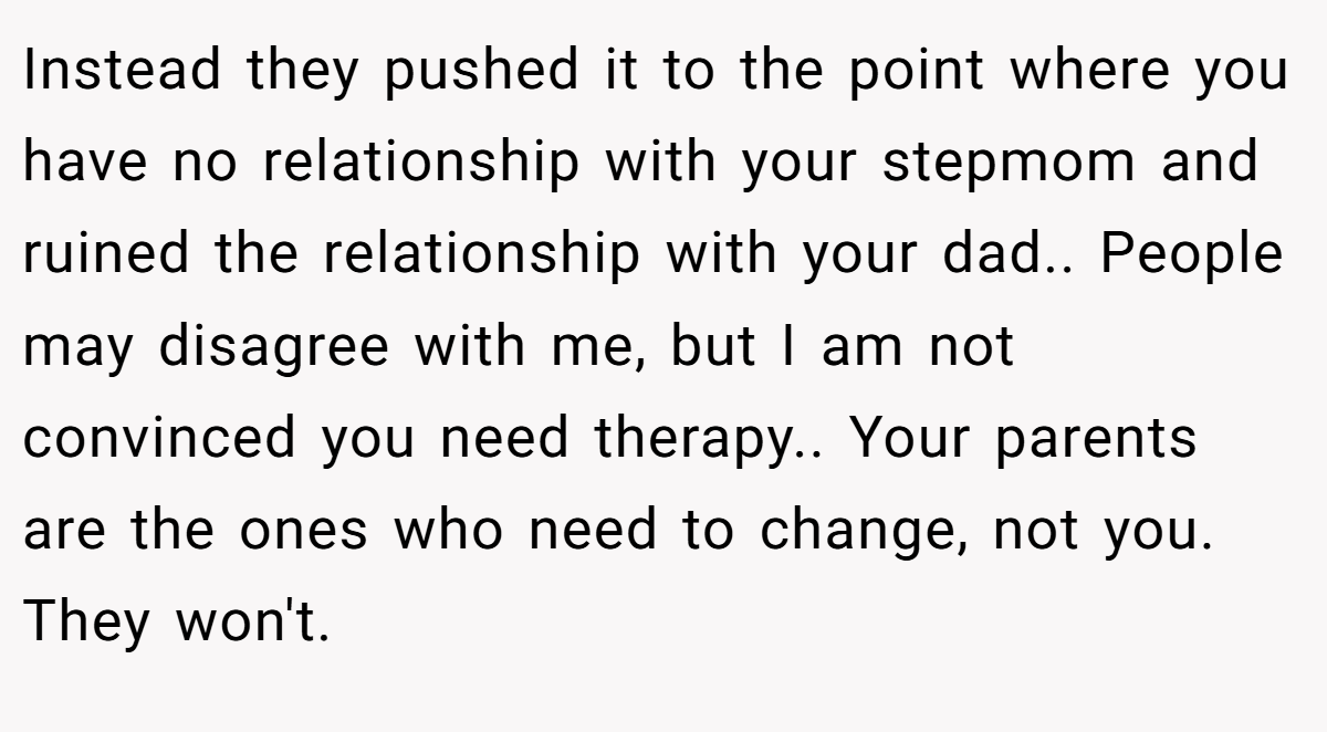 Instead they pushed it to the point where you have no relationship with your stepmom and ruined the relationship with your dad.. People may disagree with me, but I am not convinced you need therapy.. Your parents are the ones who need to change, not you. They won't.