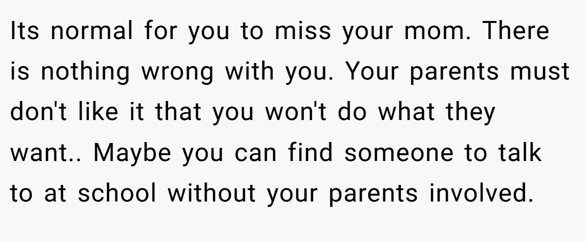 Its normal for you to miss your mom. There is nothing wrong with you. Your parents must don't like it that you won't do what they want.. Maybe you can find someone to talk to at school without your parents involved.