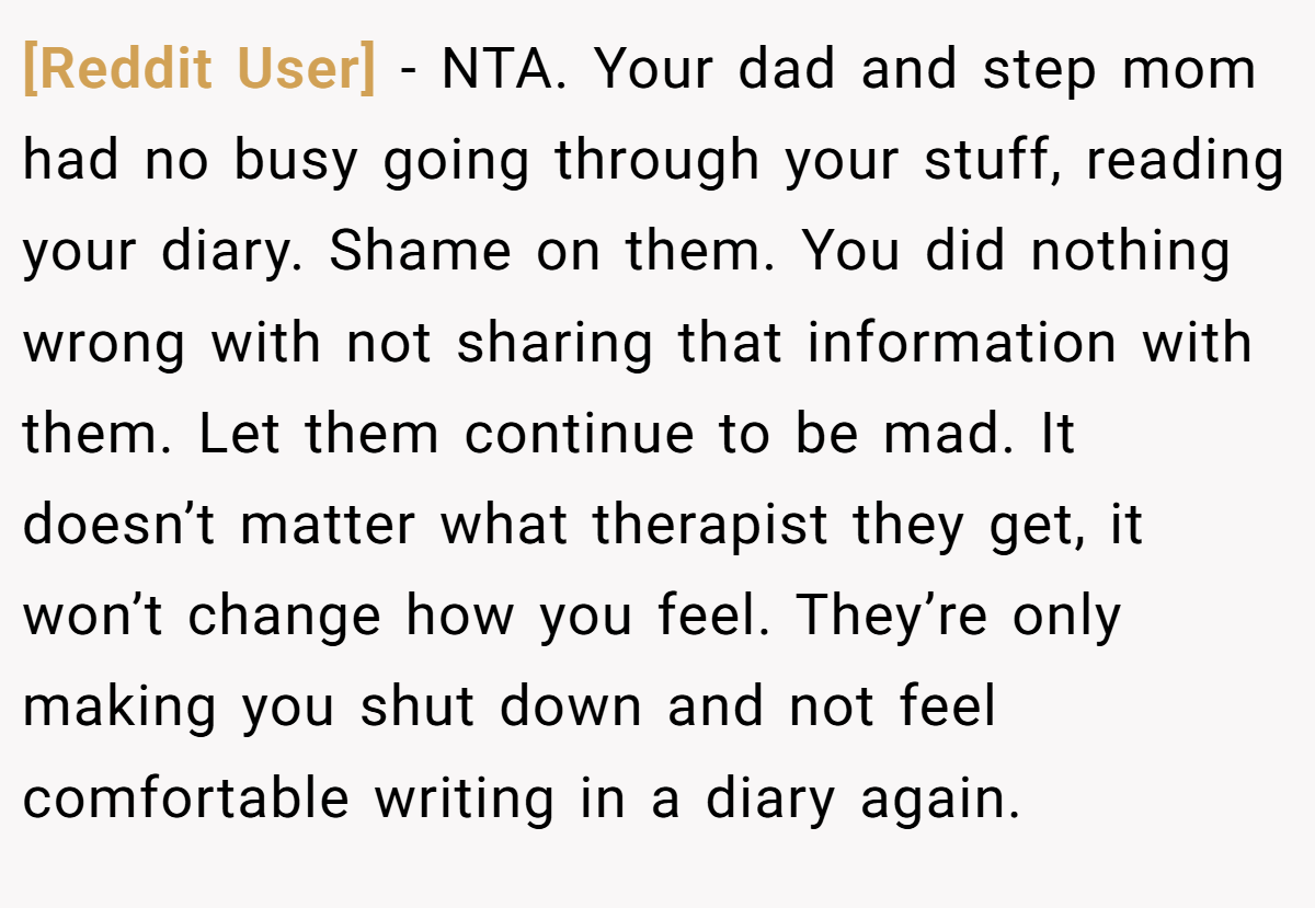 [Reddit User] − NTA. Your dad and step mom had no busy going through your stuff, reading your diary. Shame on them. You did nothing wrong with not sharing that information with them. Let them continue to be mad. It doesn’t matter what therapist they get, it won’t change how you feel. They’re only making you shut down and not feel comfortable writing in a diary again.