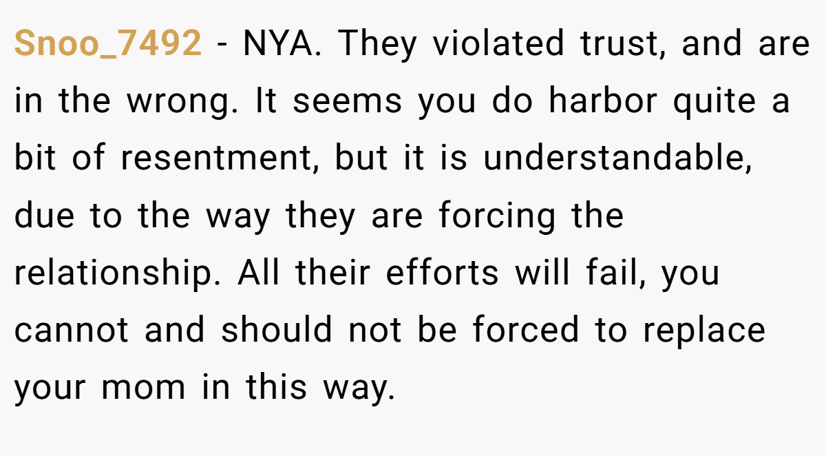 Snoo_7492 − NYA. They violated trust, and are in the wrong. It seems you do harbor quite a bit of resentment, but it is understandable, due to the way they are forcing the relationship. All their efforts will fail, you cannot and should not be forced to replace your mom in this way.
