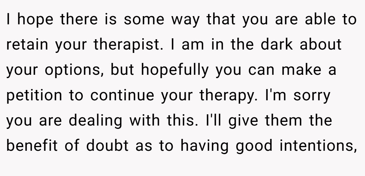 I hope there is some way that you are able to retain your therapist. I am in the dark about your options, but hopefully you can make a petition to continue your therapy. I'm sorry you are dealing with this. I'll give them the benefit of doubt as to having good intentions,