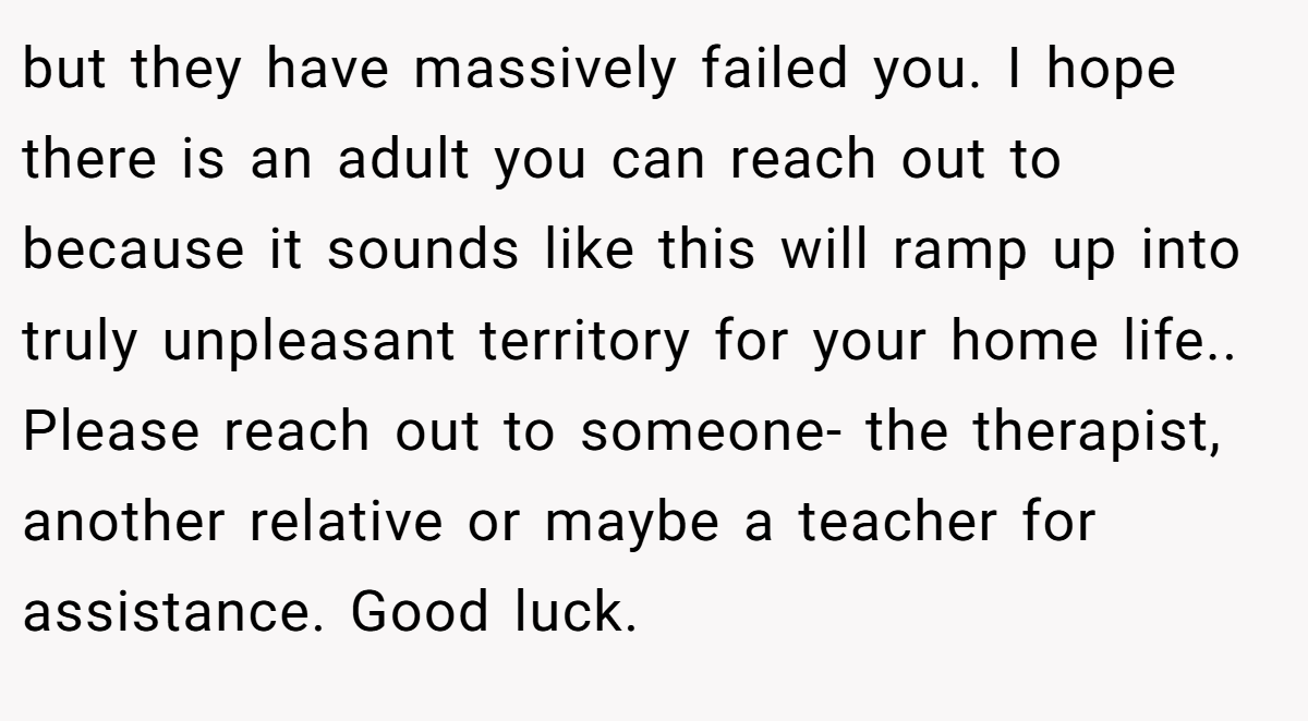 but they have massively failed you. I hope there is an adult you can reach out to because it sounds like this will ramp up into truly unpleasant territory for your home life.. Please reach out to someone- the therapist, another relative or maybe a teacher for assistance. Good luck.