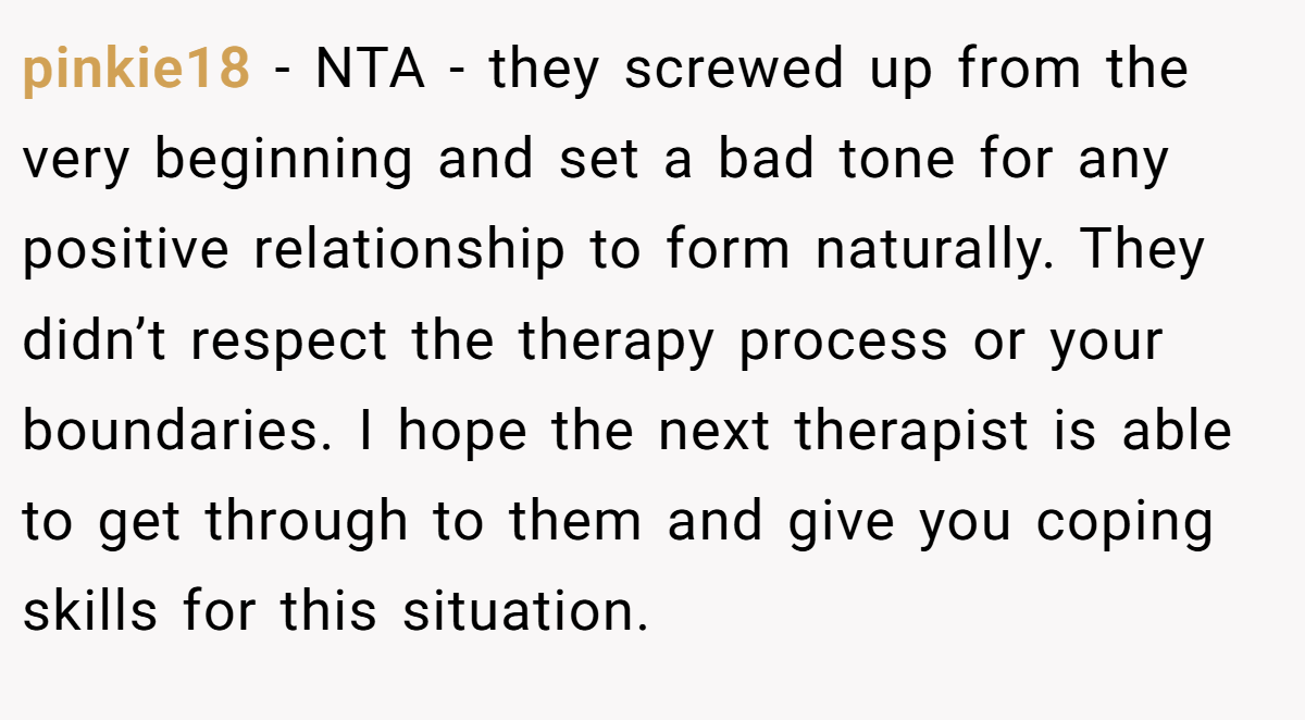 pinkie18 − NTA - they screwed up from the very beginning and set a bad tone for any positive relationship to form naturally. They didn’t respect the therapy process or your boundaries. I hope the next therapist is able to get through to them and give you coping skills for this situation.