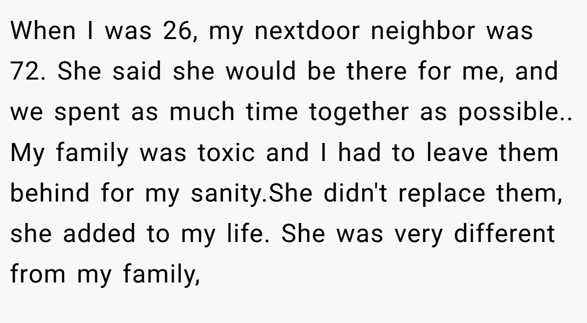 When I was 26, my nextdoor neighbor was 72. She said she would be there for me, and we spent as much time together as possible.. My family was toxic and I had to leave them behind for my sanity.She didn't replace them, she added to my life. She was very different from my family,