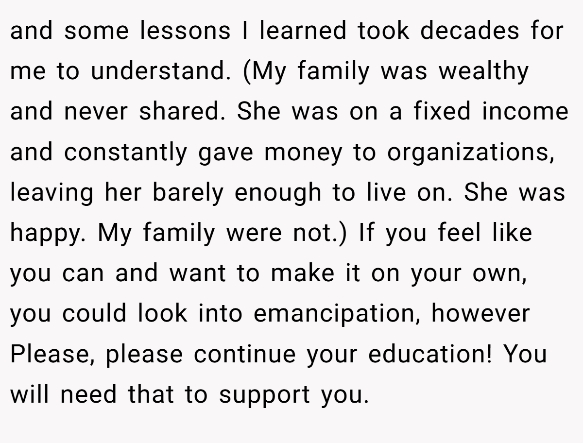 and some lessons I learned took decades for me to understand. (My family was wealthy and never shared. She was on a fixed income and constantly gave money to organizations, leaving her barely enough to live on. She was happy. My family were not.) If you feel like you can and want to make it on your own, you could look into emancipation, however Please, please continue your education! You will need that to support you.