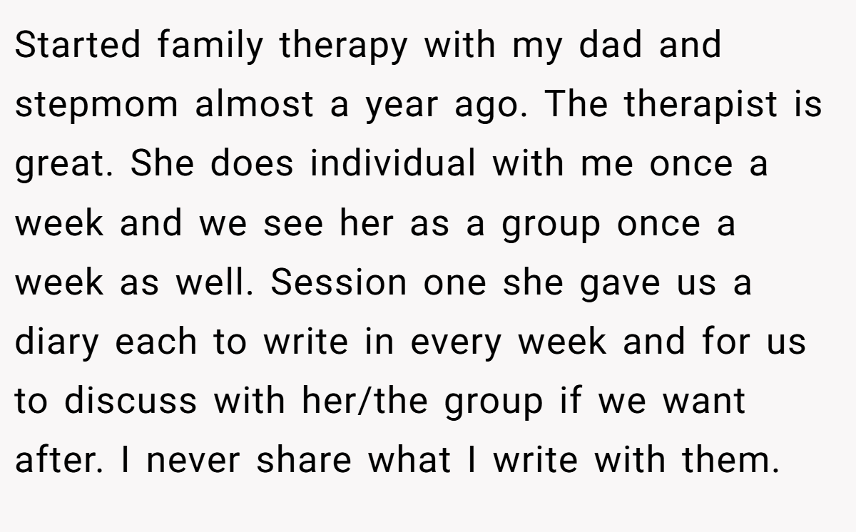 Started family therapy with my dad and stepmom almost a year ago. The therapist is great. She does individual with me once a week and we see her as a group once a week as well. Session one she gave us a diary each to write in every week and for us to discuss with her/the group if we want after. I never share what I write with them.